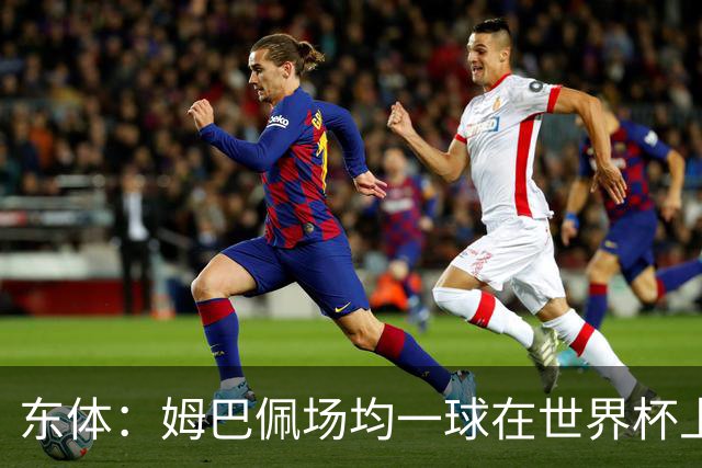 东体：姆巴佩场均一球在世界杯上堪称独一档 德尚或将启用坎特