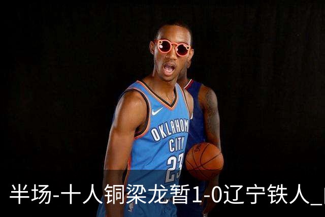 半场-十人铜梁龙暂1-0辽宁铁人 向余望破门 恩加德乌被断+染红