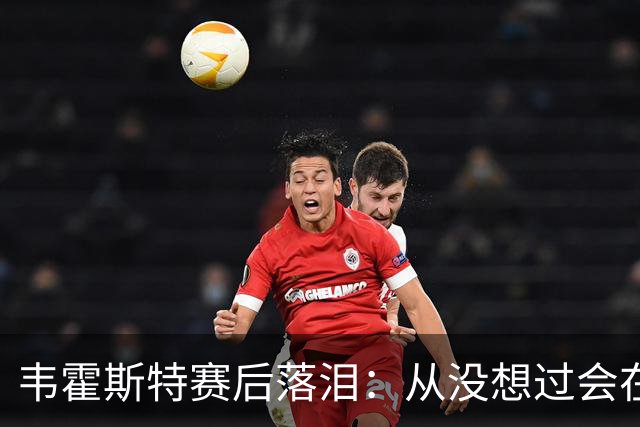 韦霍斯特赛后落泪：从没想过会在今天回家，这是我最后的机会了