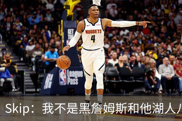 Skip：我不是黑詹姆斯&他湖人八年表现平庸 我最多只能给他打C